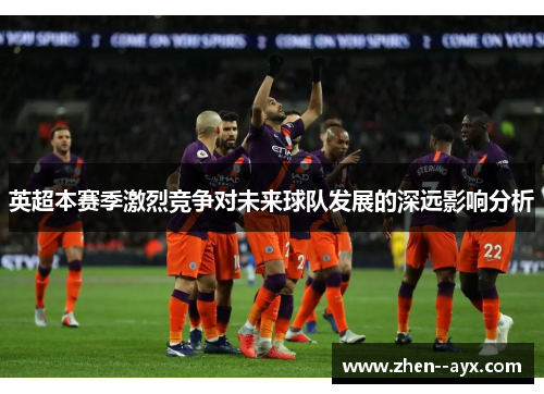 英超本赛季激烈竞争对未来球队发展的深远影响分析