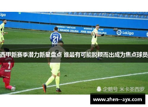 西甲新赛季潜力新星盘点 谁最有可能脱颖而出成为焦点球员