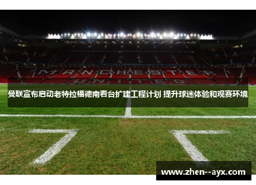 曼联宣布启动老特拉福德南看台扩建工程计划 提升球迷体验和观赛环境