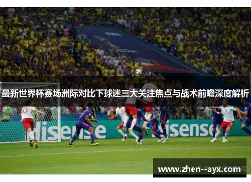 最新世界杯赛场洲际对比下球迷三大关注焦点与战术前瞻深度解析